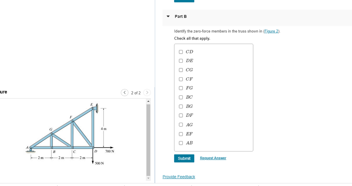 ure
B
2m2 m
C
-2 m
D
4 m
500 N
700 N
2 of 2
Part B
Identify the zero-force members in the truss shown in (Figure 2).
Check all that apply.
000
CD
DE
CG
CF
FG
BC
BG
DF
AG
EF
AB
Submit
Provide Feedback
Request Answer