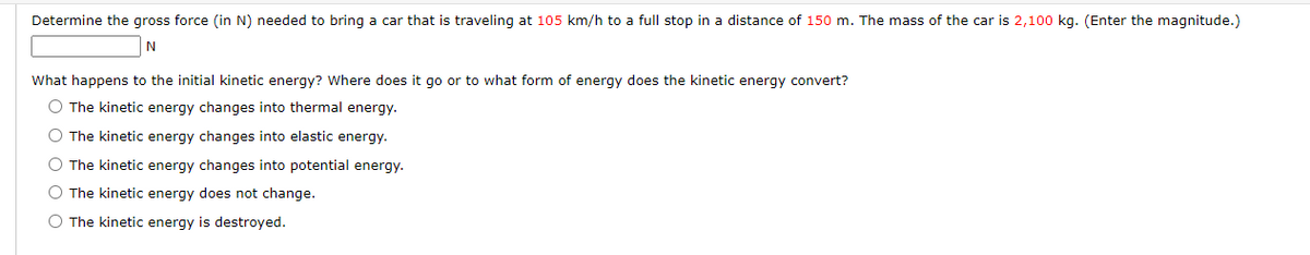 Determine the gross force (in N) needed to bring a car that is traveling at 105 km/h to a full stop in a distance of 150 m. The mass of the car is 2,100 kg. (Enter the magnitude.)
N
What happens to the initial kinetic energy? Where does it go or to what form of energy does the kinetic energy convert?
O The kinetic energy changes into thermal energy.
O The kinetic energy changes into elastic energy.
O The kinetic energy changes into potential energy.
O The kinetic energy does not change.
O The kinetic energy is destroyed.