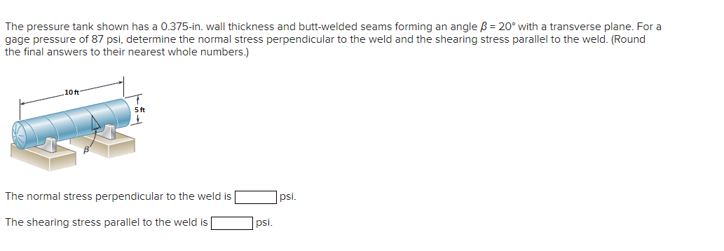 The pressure tank shown has a 0.375-in. wall thickness and butt-welded seams forming an angle ß = 20° with a transverse plane. For a
gage pressure of 87 psi, determine the normal stress perpendicular to the weld and the shearing stress parallel to the weld. (Round
the final answers to their nearest whole numbers.)
10 ft
5 ft
+
The normal stress perpendicular to the weld is
The shearing stress parallel to the weld is
psi.
psi.