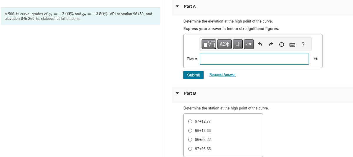 A 500-ft curve, grades of g₁ = +2.00% and g2 = -2.50%, VPI at station 96+80, and
elevation 845.260 ft, stakeout at full stations.
Part A
Determine the elevation at the high point of the curve.
Express your answer in feet to six significant figures.
Elev =
Submit
Part B
AΣo↓ vec
Request Answer
Determine the station at the high point of the curve.
O 97+12.77
O 96+13.33
O 96+52.22
O 97+96.66
?
ft