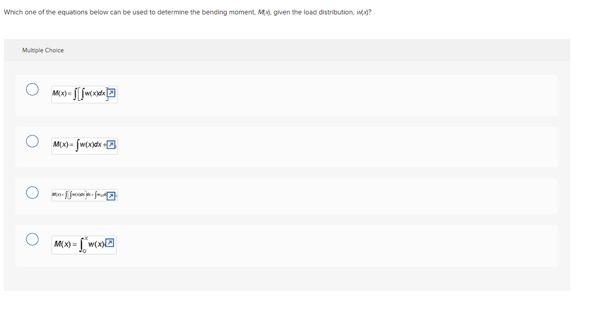 Which one of the equations below can be used to determine the bending moment, M(x), given the load distribution, w(x)?
Multiple Choice
M(x) = f[w(x)dx
M(x)= [w(x)dx+
M(x)-[wxxdxdx+√w 100%
) = f*w(x)
M(x) =
