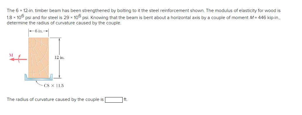 The 6 x 12-in. timber beam has been strengthened by bolting to it the steel reinforcement shown. The modulus of elasticity for wood is
1.8 x 106 psi and for steel is 29 x 106 psi. Knowing that the beam is bent about a horizontal axis by a couple of moment M = 446 kip-in.,
determine the radius of curvature caused by the couple.
6 in.-
M
12 in.
C8 × 115
The radius of curvature caused by the couple is
ft.