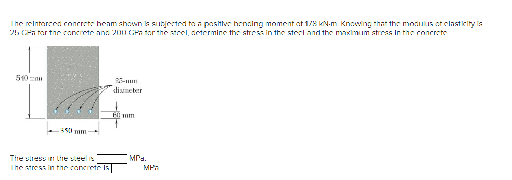 The reinforced concrete beam shown is subjected to a positive bending moment of 178 kN-m. Knowing that the modulus of elasticity is
25 GPa for the concrete and 200 GPa for the steel, determine the stress in the steel and the maximum stress in the concrete.
540 mm
-350 mm
The stress in the steel is
The stress in the concrete is
25-mm
diameter
60 mm
↑
MPa.
MPa.