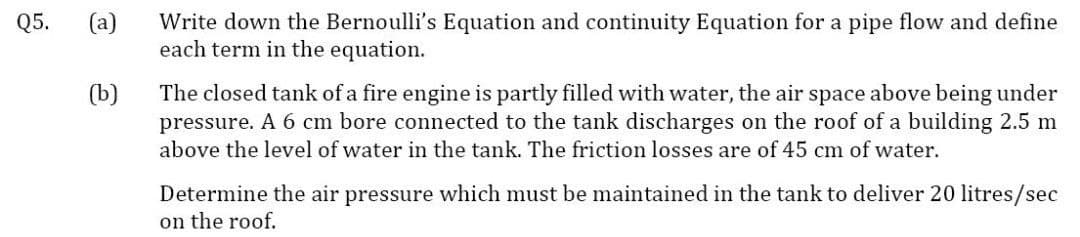 (a)
Write down the Bernoulli's Equation and continuity Equation for a pipe flow and define
each term in the equation.
Q5.
(b)
The closed tank of a fire engine is partly filled with water, the air space above being under
pressure. A 6 cm bore connected to the tank discharges on the roof of a building 2.5 m
above the level of water in the tank. The friction losses are of 45 cm of water.
Determine the air pressure which must be maintained in the tank to deliver 20 litres/sec
on the roof.
