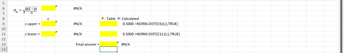 5
6
=
p(1 - p)
7
n
8
9
z upper =
10
11
z lower =
12
13
14
#N/A
Z
P-Table P- Calculated
#N/A
0.5000 NORM.DIST(C9,0,1,TRUE)
#N/A
0.5000 NORM.DIST(C11,0,1,TRUE)
Final answer =
#N/A