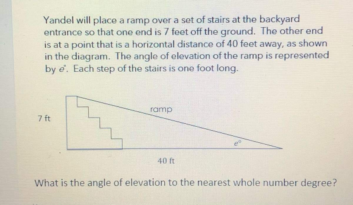 Yandel will place a ramp over a set of stairs at the backyard
entrance so that one end is 7 feet off the ground. The other end
is at a point that is a horizontal distance of 40 feet away, as shown
in the diagram. The angle of elevation of the ramp is represented
by e. Each step of the stairs is one foot long.
ramp
7 ft
40 ft
What is the angle of elevation to the nearest whole number degree?
