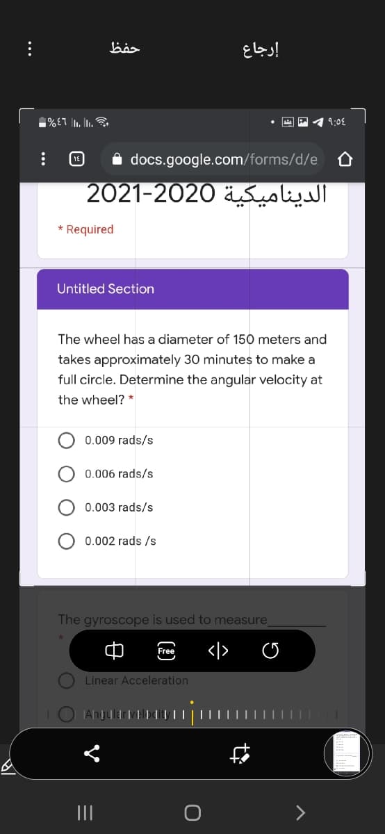 حفظ
إرجاع
%£1 |. L.
9:08
18
docs.google.com/forms/d/e
الدينامیكية 2020–2021
* Required
Untitled Section
The wheel has a diameter of 150 meters and
takes approximately 30 minutes to make a
full circle. Determine the angular velocity at
the wheel? *
0.009 rads/s
0.006 rads/s
0.003 rads/s
0.002 rads /s
The gyroscope is used to measure
</>
Free
Linear Acceleration
|Any
II
...
