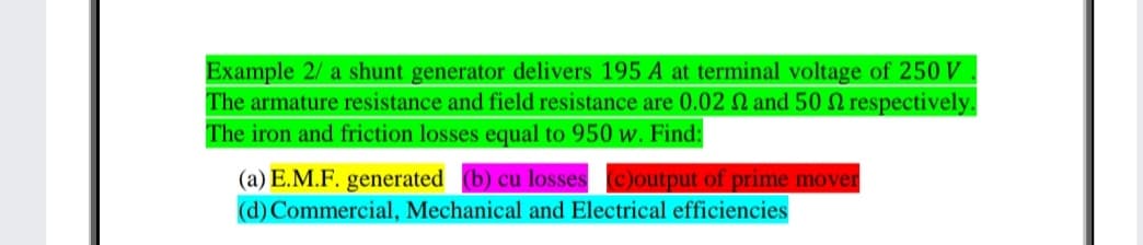 Example 2/ a shunt generator delivers 195 A at terminal voltage of 250 V
The armature resistance and field resistance are 0.02 N and 50 2 respectively.
The iron and friction losses equal to 950 w. Find:
(a) E.M.F. generated (b) cu losses c)output of prime mover
(d) Commercial, Mechanical and Electrical efficiencies
