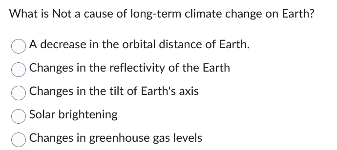 What is Not a cause of long-term climate change on Earth?
A decrease in the orbital distance of Earth.
Changes in the reflectivity of the Earth
Changes in the tilt of Earth's axis
Solar brightening
Changes in greenhouse gas levels