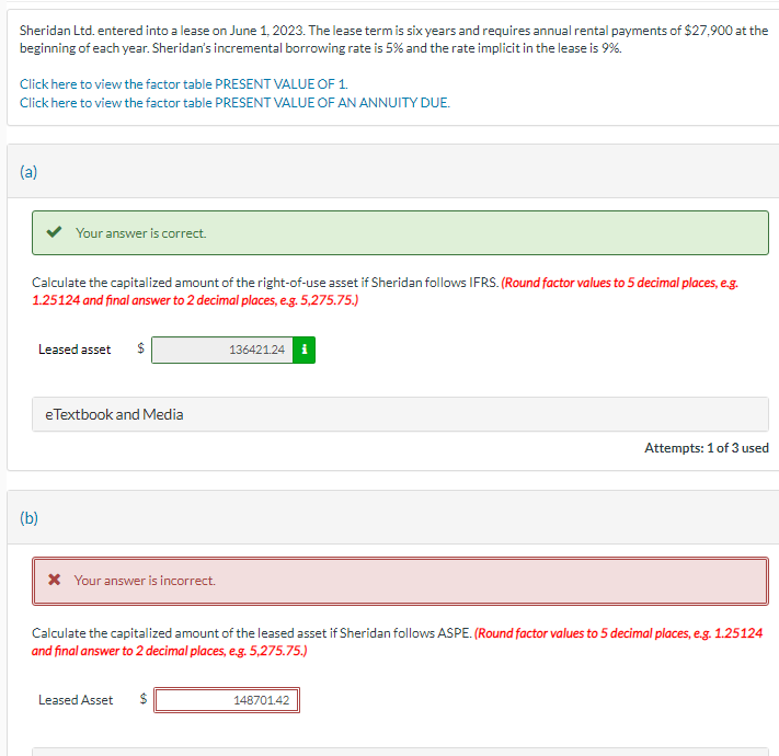 Sheridan Ltd. entered into a lease on June 1, 2023. The lease term is six years and requires annual rental payments of $27,900 at the
beginning of each year. Sheridan's incremental borrowing rate is 5% and the rate implicit in the lease is 9%.
Click here to view the factor table PRESENT VALUE OF 1.
Click here to view the factor table PRESENT VALUE OF AN ANNUITY DUE.
(a)
Your answer is correct.
Calculate the capitalized amount of the right-of-use asset if Sheridan follows IFRS. (Round factor values to 5 decimal places, e.g.
1.25124 and final answer to 2 decimal places, e.g. 5,275.75.)
(b)
Leased asset
eTextbook and Media
* Your answer is incorrect.
136421.24 i
Attempts: 1 of 3 used
Calculate the capitalized amount of the leased asset if Sheridan follows ASPE. (Round factor values to 5 decimal places, e.g. 1.25124
and final answer to 2 decimal places, e.g. 5,275.75.)
Leased Asset $
148701.42