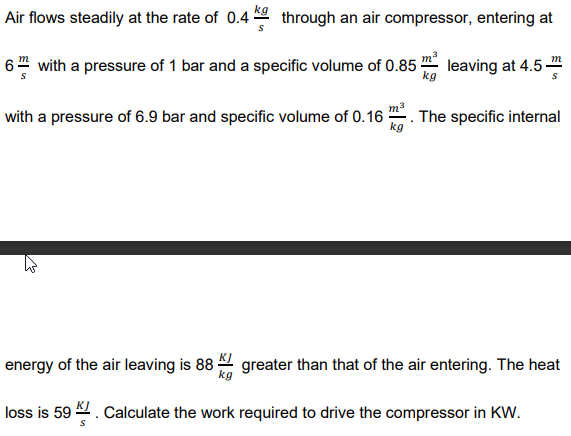 Air flows steadily at the rate of 0.4 through an air compressor, entering at
6" with a pressure of 1 bar and a specific volume of 0.85 leaving at 4.5
kg
with a pressure of 6.9 bar and specific volume of 0.16
The specific internal
kg
energy of the air leaving is 88 4 greater than that of the air entering. The heat
loss is 59 . Calculate the work required to drive the compressor in KW.
