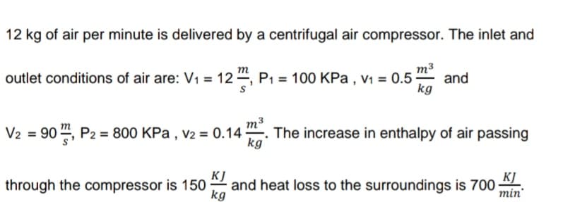 12 kg of air per minute is delivered by a centrifugal air compressor. The inlet and
outlet conditions of air are: V1 = 12 “, P1 = 100 KPa , v1 = 0.5
m3
and
kg
m3
V2 = 90 ", P2 = 800 KPa , v2 = 0.14. The increase in enthalpy of air passing
kg
KJ
and heat loss to the surroundings is 700
kg
through the compressor is 150
KJ
min
