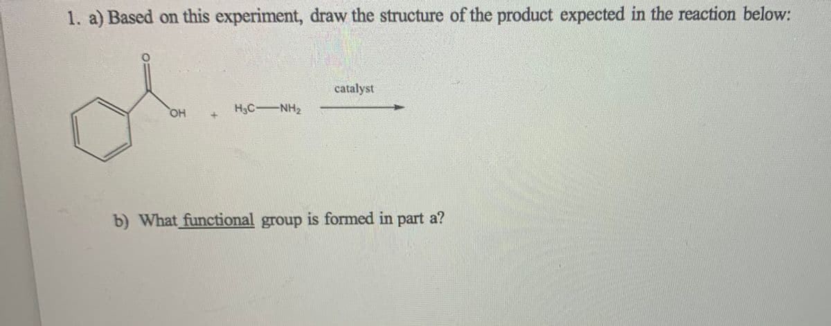 1. a) Based on this experiment, draw the structure of the product expected in the reaction below:
of
catalyst
HO,
H3C-NH2
b) What functional group is formed in part a?
