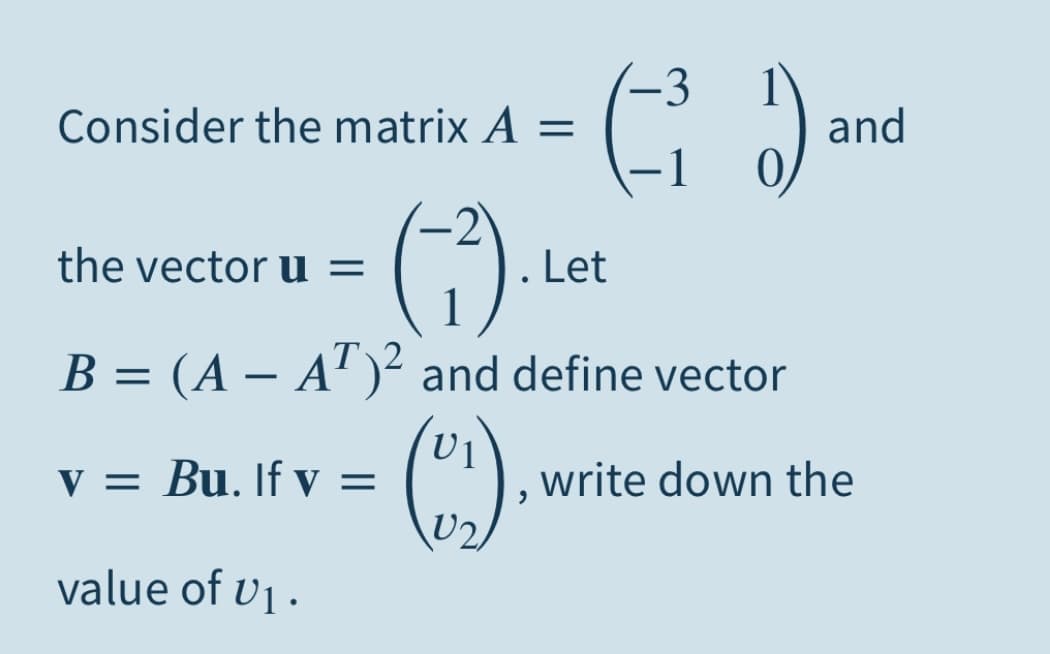 -3
Consider the matrix A =
and
|
()
the vector u =
Let
B = (A – A" )² and define vector
V = Bu. If y =
U2,
write down the
value of v .
