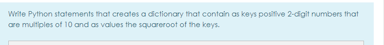 Write Python statements that creates a dictionary that contain as keys positive 2-digit numbers that
are multiples of 10 and as values the squareroot of the keys.
