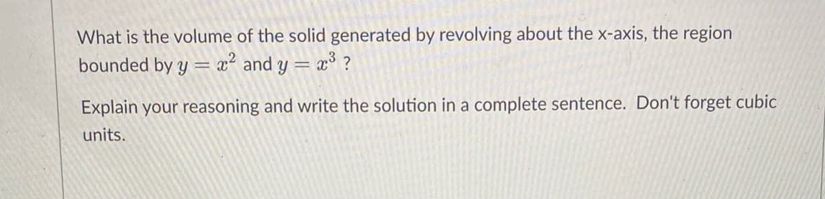 What is the volume of the solid generated by revolving about the x-axis, the region
bounded by y = x² and y = x° ?
Explain your reasoning and write the solution in a complete sentence. Don't forget cubic
units.
