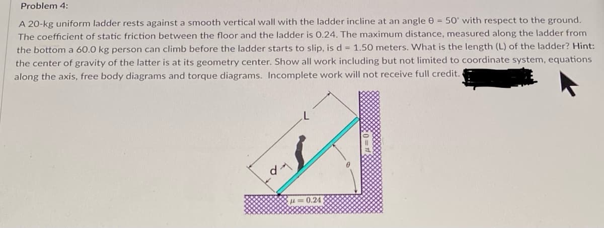 Problem 4:
A 20-kg uniform ladder rests against a smooth vertical wall with the ladder incline at an angle 0 = 50° with respect to the ground.
The coefficient of static friction between the floor and the ladder is 0.24. The maximum distance, measured along the ladder from
the bottom a 60.0 kg person can climb before the ladder starts to slip, is d = 1.50 meters. What is the length (L) of the ladder? Hint:
the center of gravity of the latter is at its geometry center. Show all work including but not limited to coordinate system, equations
along the axis, free body diagrams and torque diagrams. Incomplete work will not receive full credit.
0.24
