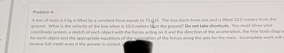 Problem 4:
A box of mass 6.0 kg is lifted by a constant force equals to 75,0N. The box starts from rest and is lifted 10.0 meters from the
ground. What is the velocity of the box when is 10.0 meters from the ground? Do not take shortcuts. You must show your
coordinate system, a sketch of each object with the forces acting on it and the direction of the acceleration, the free body diagrar
for each object and the appropriate equations of the summation of the forces along the axis for the mass. Incomplete work will r
receive full credit even if the answer is correct. (
