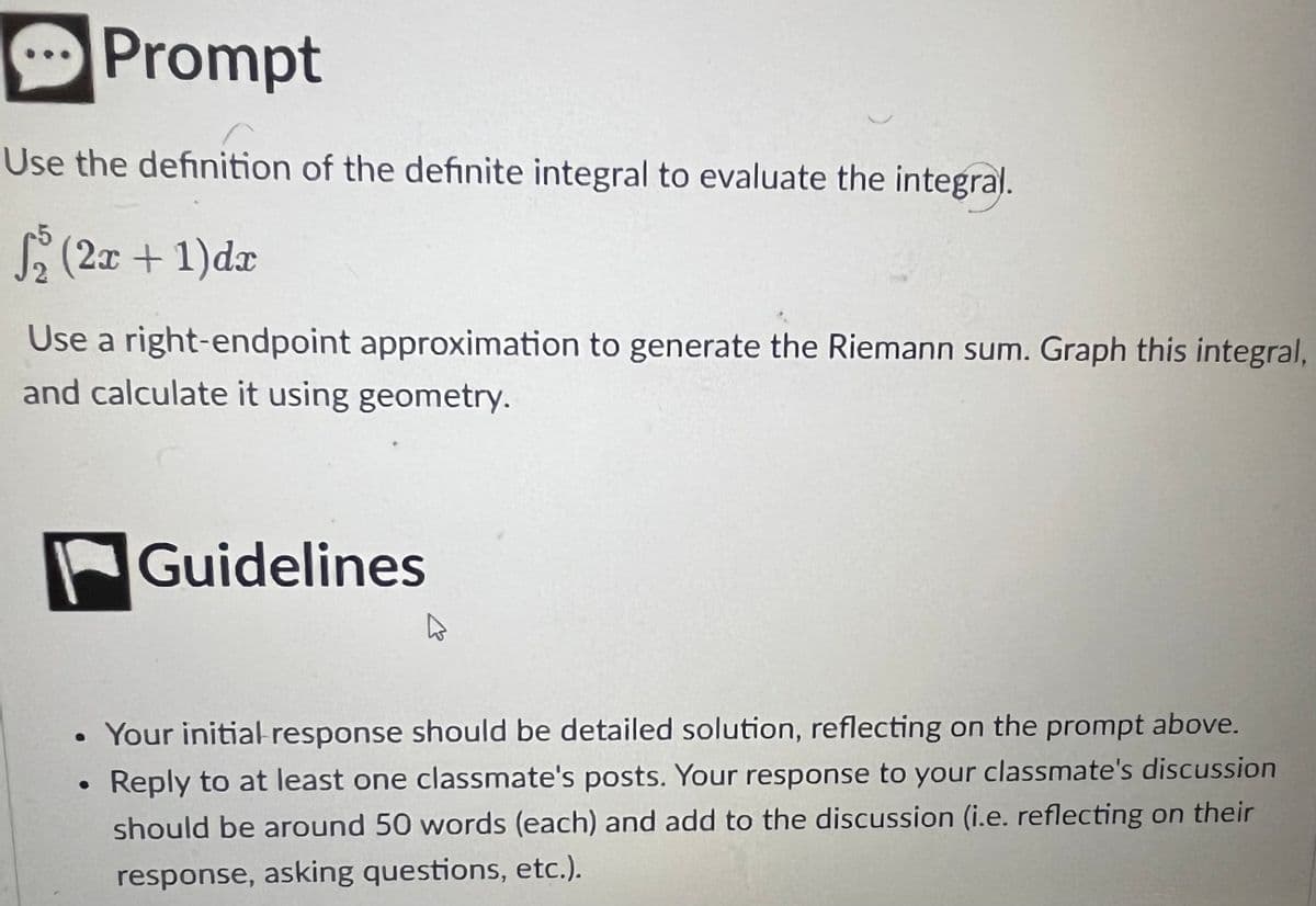 Prompt
Use the definition of the definite integral to evaluate the integral.
√₂ (2x + 1) dx
Use a right-endpoint approximation to generate the Riemann sum. Graph this integral,
and calculate it using geometry.
Guidelines
Your initial response should be detailed solution, reflecting on the prompt above.
Reply to at least one classmate's posts. Your response to your classmate's discussion
should be around 50 words (each) and add to the discussion (i.e. reflecting on their
response, asking questions, etc.).