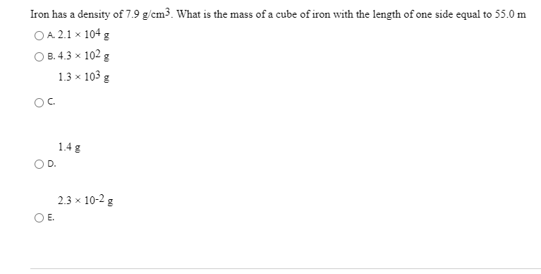 Iron has a density of 7.9 g/cm3. What is the mass of a cube of iron with the length of one side equal to 55.0 m
O A. 2.1 x 104 g
О В. 4.3 х 102 g
1.3 x 103 g
OC.
1.4 g
D.
2.3 x 10-2 g
OE.
