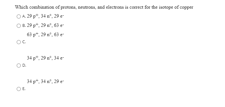 Which combination of protons, neutrons, and electrons is correct for the isotope of copper
O A. 29 pt, 34 n°, 29 e-
O B. 29 pt, 29 n°, 63 e-
63 pt, 29 n°, 63 e-
OC.
34 pt, 29 nº, 34 e-
34 pt, 34 n°, 29 e-
Е.
