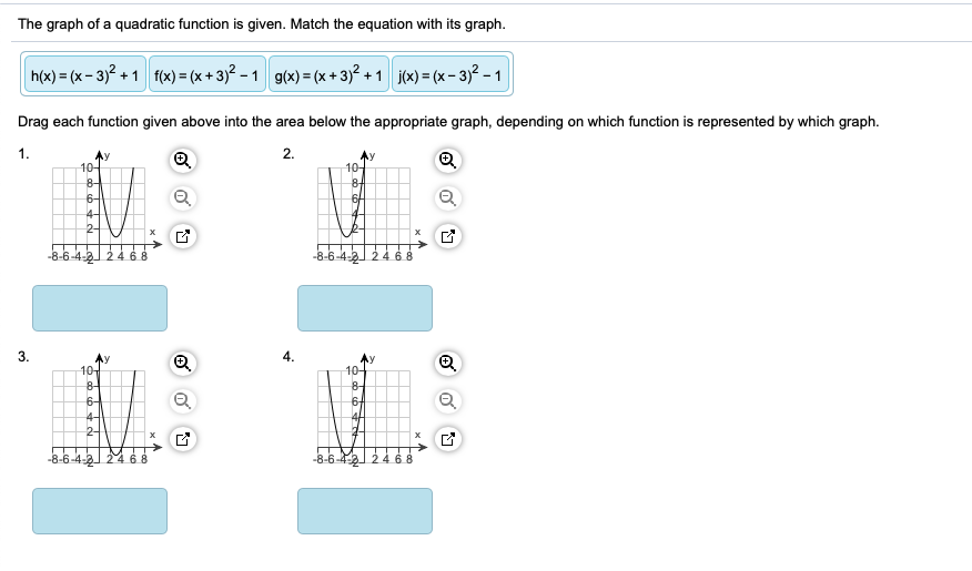 The graph of a quadratic function is given. Match the equation with its graph.
h(x) = (x- 3)? + 1 fx) = (x + 3)? - 1 g(x) = (x + 3)? + 1 j(x) = (x - 3)² - 1
Drag each function given above into the area below the appropriate graph, depending on which function is represented by which graph.
1.
2.
10어
8-
6-4
10-
8-
6/
4-
2-
-6-4-2 24 6 8
-8-6-4-2 24 6 8
3.
Ay
10
8-
6-
4.
Ay
10
8-
6-
2구
-8-6-4-2 24 68
-8-6-4-2) 2 4
