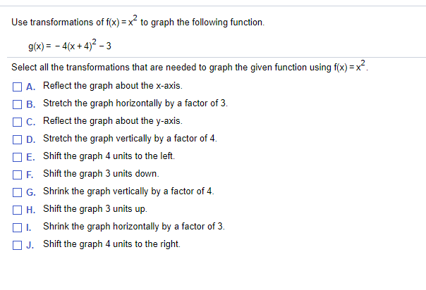 **Transformations of Quadratic Functions**

To graph the function \( g(x) = -4(x + 4)^2 - 3 \) using transformations of \( f(x) = x^2 \), select all necessary transformations from the list provided.

### Transformation Options:

- **A.** Reflect the graph about the x-axis.
- **B.** Stretch the graph horizontally by a factor of 3.
- **C.** Reflect the graph about the y-axis.
- **D.** Stretch the graph vertically by a factor of 4.
- **E.** Shift the graph 4 units to the left.
- **F.** Shift the graph 3 units down.
- **G.** Shrink the graph vertically by a factor of 4.
- **H.** Shift the graph 3 units up.
- **I.** Shrink the graph horizontally by a factor of 3.
- **J.** Shift the graph 4 units to the right.

### Explanation of Transformations:

1. **Vertical Reflection:** A reflection over the x-axis changes \( f(x) \) to \( -f(x) \), indicated by the negative sign outside the function.
   
2. **Horizontal Shift:** Shifting \( x \) to the left or right is achieved by adding or subtracting from the \( x \)-value inside the function.
   
3. **Vertical Stretch:** Multiplying the entire function by a factor stretches or compresses the graph vertically.
   
4. **Vertical Shift:** A vertical shift up or down is represented by adding or subtracting a constant outside the function.

Choose the transformations that match the equation \( g(x) = -4(x + 4)^2 - 3 \).