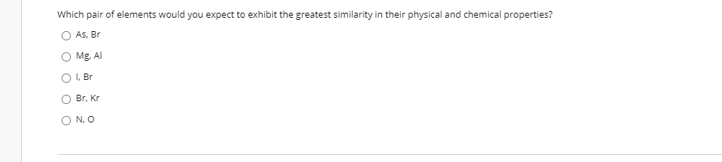 Which pair of elements would you expect to exhibit the greatest similarity in their physical and chemical properties?
O As, Br
O Mg, Al
O I, Br
O Br, Kr
O N, O
