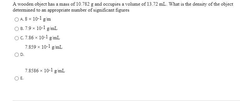 A wooden object has a mass of 10.782 g and occupies a volume of 13.72 mL. What is the density of the object
determined to an appropriate number of significant figures
O A. 8 x 10-1 g/m
B. 7.9 x 10-1 g/mL
OC.7.86 x 10-1 g/mL
7.859 x 10-1 g/mL
D.
7.8586 x 10-1 g/mL
OE.
