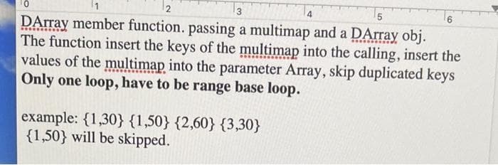 12
3
4
DArray member function. passing a multimap and a DArray obj.
The function insert the keys of the multimap into the calling, insert the
values of the multimap into the parameter Array, skip duplicated keys
Only one loop, have to be range base loop.
example: {1,30} {1,50} {2,60} {3,30}
{1,50} will be skipped.
