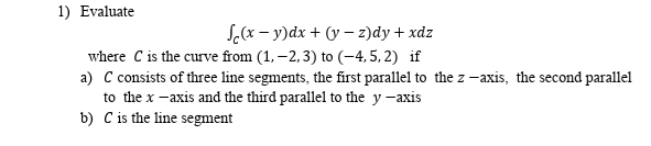 1) Evaluate
S(x – y)dx + (y – z)dy + xdz
where C is the curve from (1, –2, 3) to (-4,5, 2) if
a) C consists of three line segments, the first parallel to the z -axis, the second parallel
to the x -axis and the third parallel to the y -axis
b) C is the line segment
