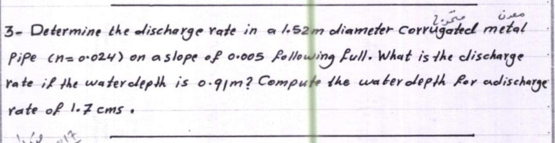 مترج
معدن
3- Determine the discharge rate in a 1.52m diameter Corrugated metal
Pipe (n= 0·024) on a slope of 0.005 following full. What is the clischarge
rate if the water depth is 0.91m? Compute the water depth for adischarge
rate of 1.7 cms.