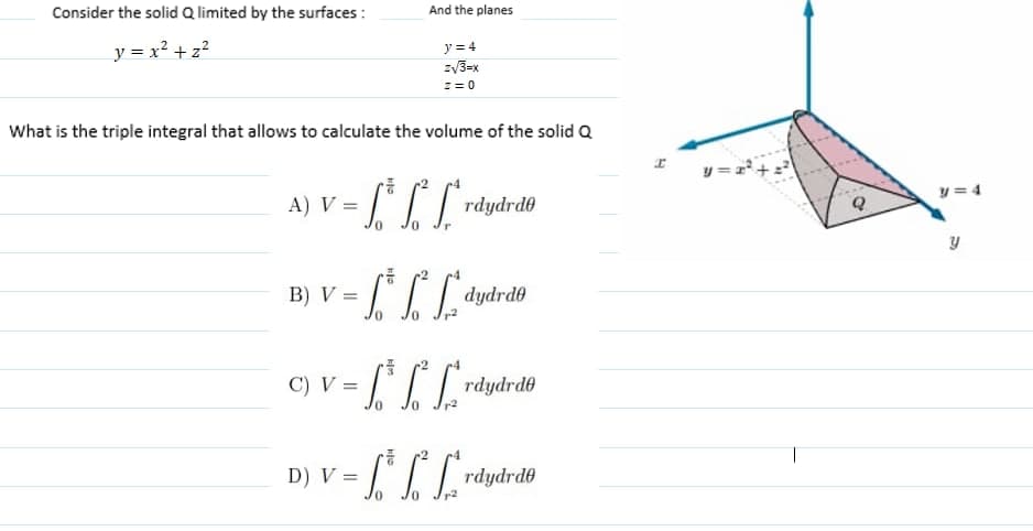 Consider the solid Q limited by the surfaces :
And the planes
y = x? +z?
y = 4
zV3=x
z = 0
What is the triple integral that allows to calculate the volume of the solid Q
y =1+
A) V = [ LL:
y = 4
rdydrde
B) V =
OP4php
C) V = rdydrdo
T
D) V =
rdydrde
0.
