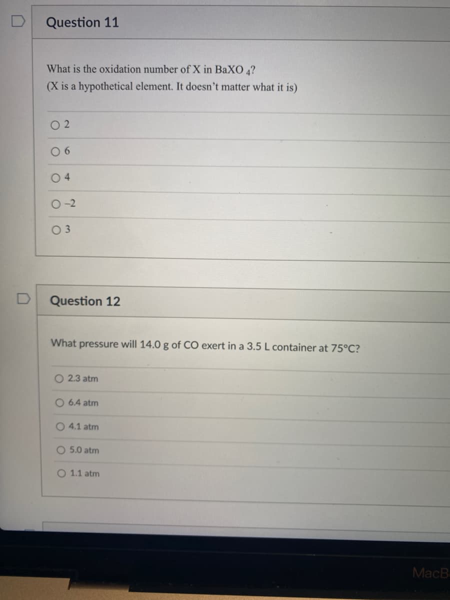 Question 11
What is the oxidation number of X in BaXO 4?
(X is a hypothetical element. It doesn't matter what it is)
02
06
04
0-2
03
Question 12
What pressure will 14.0 g of CO exert in a 3.5 L container at 75°C?
O 2.3 atm
O 6.4 atm
O 4.1 atm
O 5.0 atm
O 1.1 atm
MacB