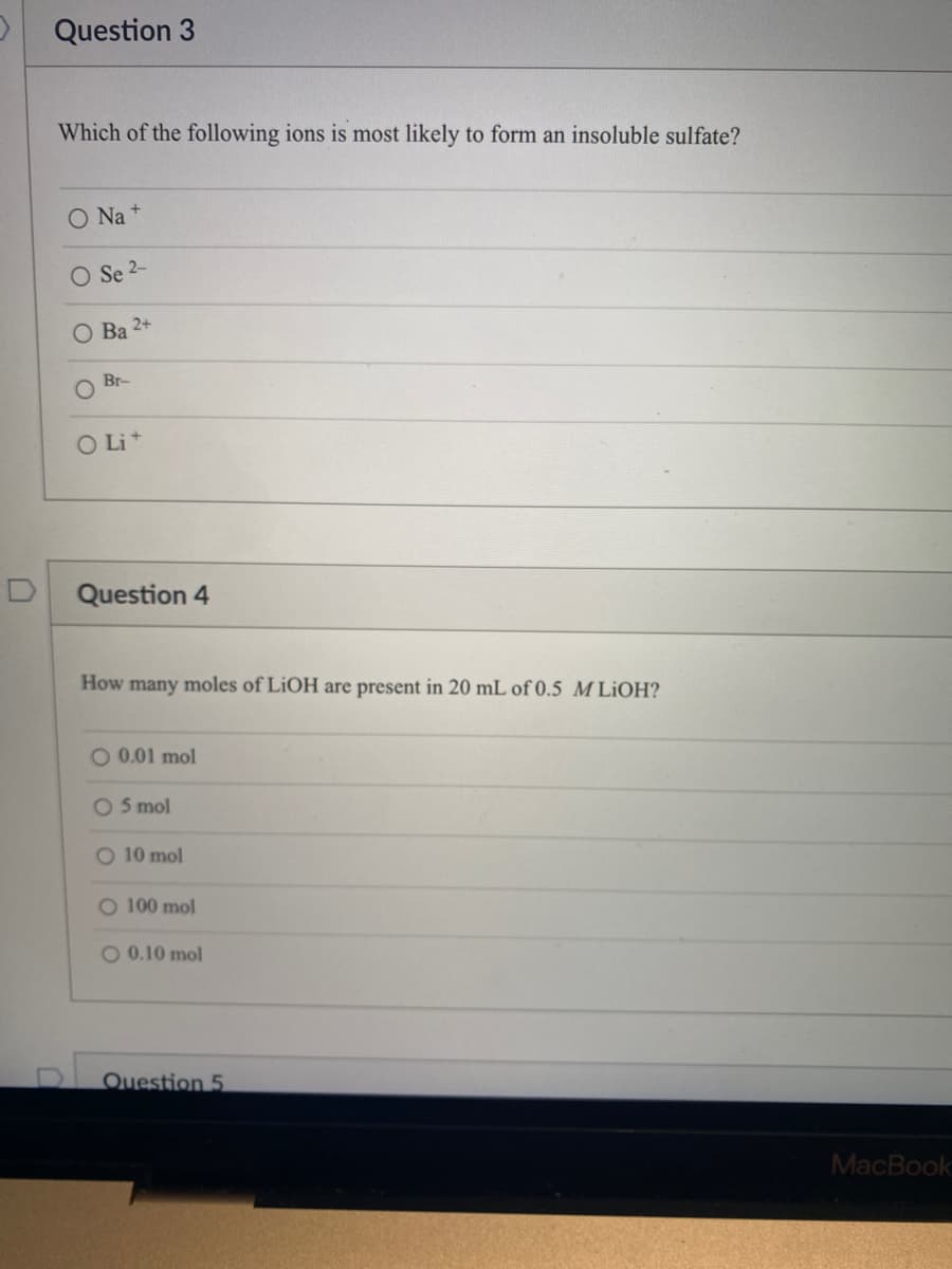 Question 3
Which of the following ions is most likely to form an insoluble sulfate?
O Na+
O Se 2-
O Ba 2+
Br-
O Lit
Question 4
How many moles of LiOH are present in 20 mL of 0.5 M LiOH?
O 0.01 mol
O 5 mol
O 10 mol
O 100 mol
O 0.10 mol
Question 5
MacBook