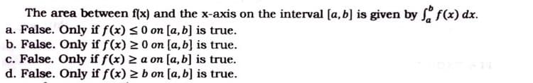 The area between flx) and the x-axis on the interval (a, b] is given by f(x) dx.
a. False. Only if f(x) <0 on [a, b] is true.
b. False. Only if f(x) 2 0 on [a, b] is true.
c. False. Only if f(x) 2 a on [a,b] is true.
d. False. Only if f(x) 2 b on [a, b] is true.
