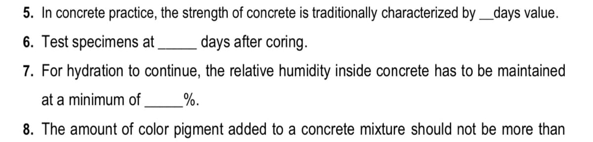 5. In concrete practice, the strength of concrete is traditionally characterized by_days value.
6. Test specimens at
days after coring.
7. For hydration to continue, the relative humidity inside concrete has to be maintained
at a minimum of,
%.
8. The amount of color pigment added to a concrete mixture should not be more than
