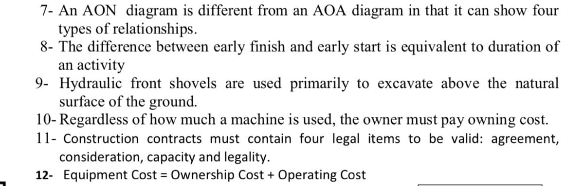 7- An AON diagram is different from an AOA diagram in that it can show four
types of relationships.
8- The difference between early finish and early start is equivalent to duration of
an activity
9- Hydraulic front shovels are used primarily to excavate above the natural
surface of the ground.
10- Regardless of how much a machine is used, the owner must pay owning cost.
11- Construction contracts must contain four legal items to be valid: agreement,
consideration, capacity and legality.
12- Equipment Cost = Ownership Cost + Operating Cost
%3D
