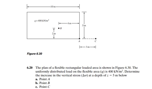 -10m
q=400 kN/m?
5 m
2m
|-3m
Figure 6.30
6.20 The plan of a flexible rectangular loaded area is shown in Figure 6.30. The
uniformly distributed load on the flexible area (q) is 400 kN/m?. Determine
the increase in the vertical stress (Ao) at a depth of z = 5 m below
a. Point A
b. Point B
c. Point C
