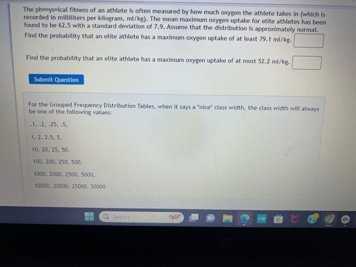 The phonysoical fitness of an athlete is often measured by how much oxygen the athlete takes in (which is
recorded in milliliters per kilogram, ml/kg). The mean maximum oxygen uptake for elite athletes has been
found to be 62.5 with a standard deviation of 7.9. Assume that the distribution is approximately normal.
Find the probability that an elite athlete has a maximum oxygen uptake of at least 79.1 ml/kg.
Find the probability that an elite athlete has a maximum oxygen uptake of at most 52.2 ml/kg.
Submit Question
For the Grouped Frequency Distribution Tables, when it says a "nice" class width, the class width will always
be one of the following values:
.1, .2, .25, .5,
1, 2, 2.5, 5,
10, 20, 25, 50,
100, 200, 250, 500,
1000, 2000, 2500, 5000,
10000, 20000, 25000, 50000
Q Search