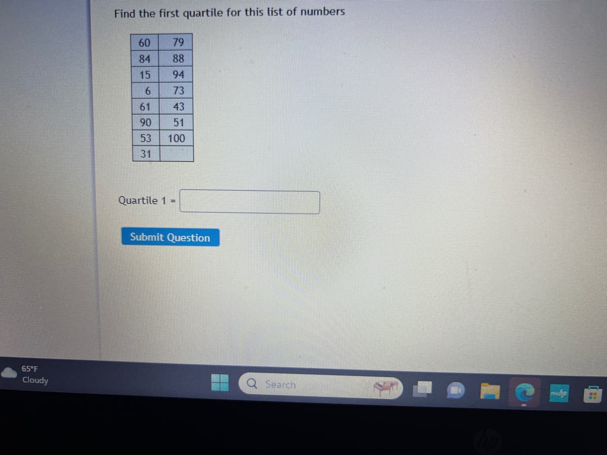 65°F
Cloudy
Find the first quartile for this list of numbers
60
84
15
6
61
90
53
31
79
88
94
73
43
51
100
Quartile 1 =
Submit Question
Q Search