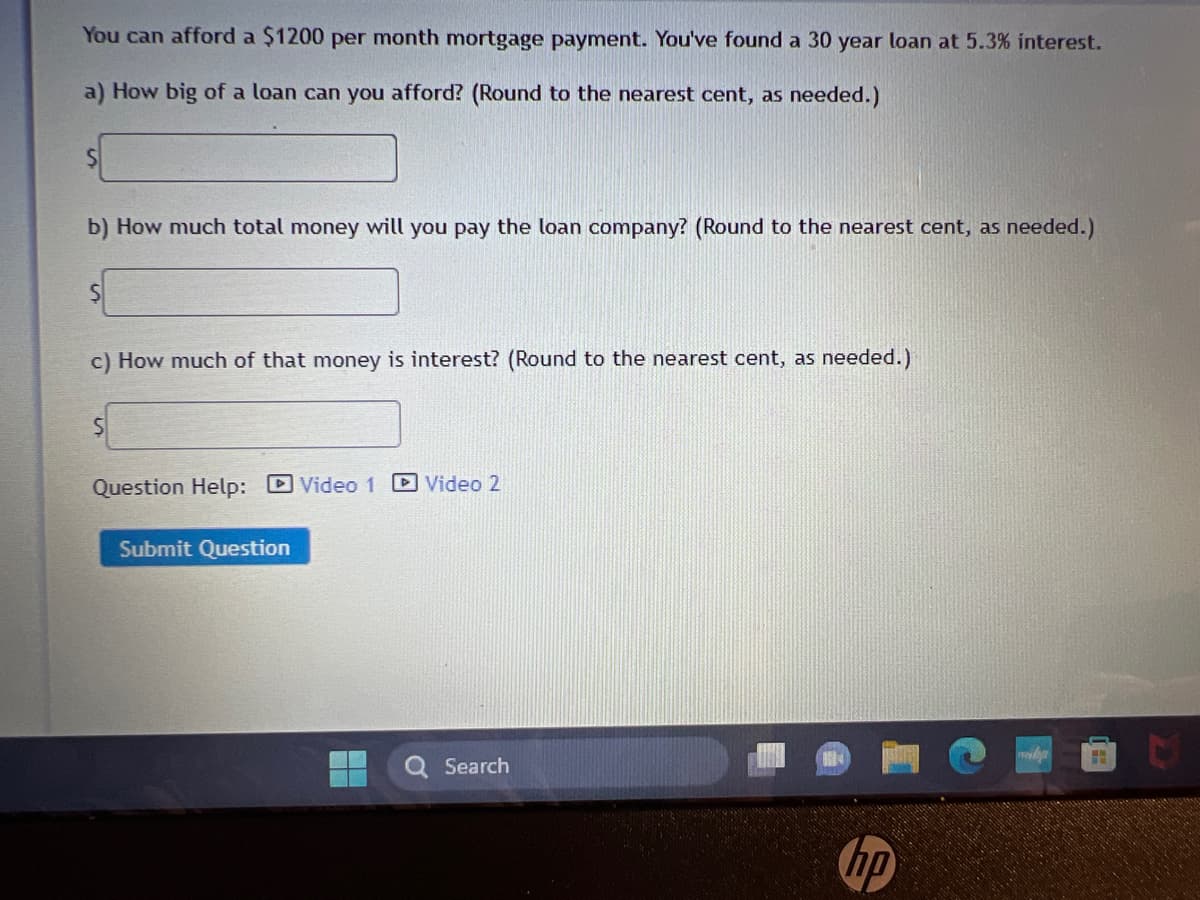 You can afford a $1200 per month mortgage payment. You've found a 30 year loan at 5.3% interest.
a) How big of a loan can you afford? (Round to the nearest cent, as needed.)
S
b) How much total money will you pay the loan company? (Round to the nearest cent, as needed.)
S
c) How much of that money is interest? (Round to the nearest cent, as needed.)
S
Question Help: Video 1 Video 2
Submit Question
Search
hp