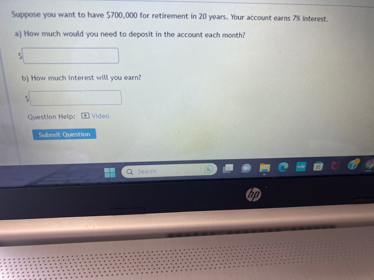 Suppose you want to have $700,000 for retirement in 20 years. Your account earns 7% interest.
a) How much would you need to deposit in the account each month?
b) How much interest will you earn?
S
Question Help: Video
Submit Question
Q Search
hp
H