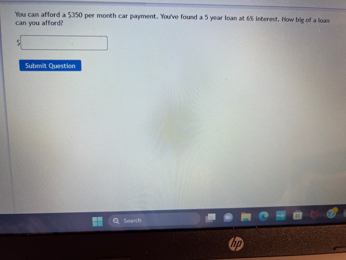 You can afford a $350 per month car payment. You've found a 5 year loan at 6% interest. How big of a loan
can you afford?
Submit Question
Search
hp