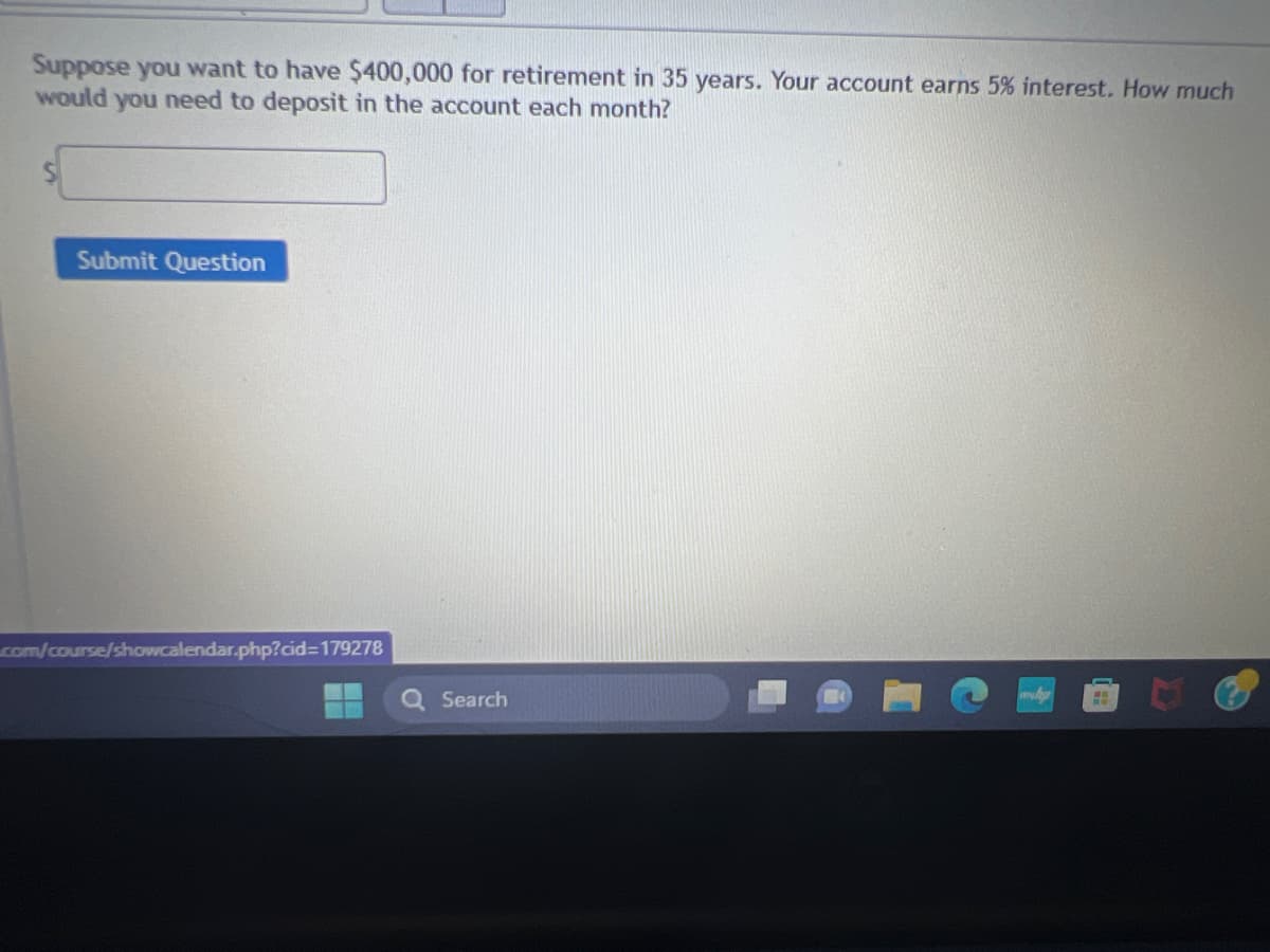 Suppose you want to have $400,000 for retirement in 35 years. Your account earns 5% interest. How much
would you need to deposit in the account each month?
Submit Question
.com/course/showcalendar.php?cid=179278
Search