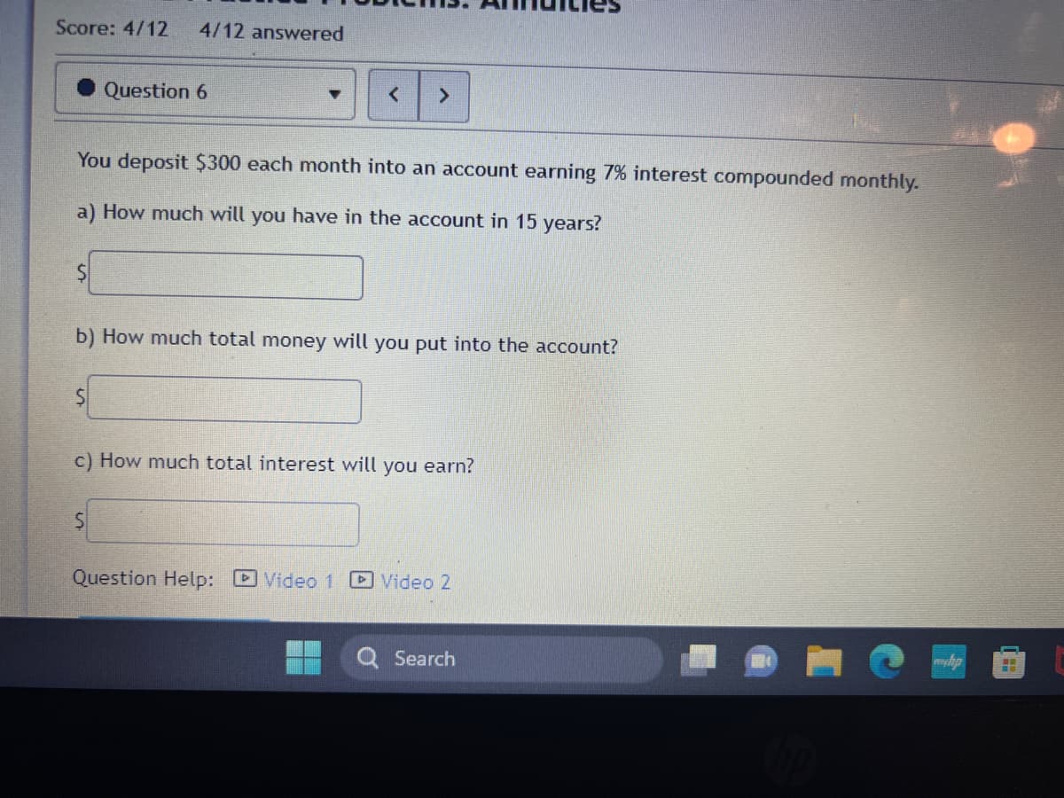 Score: 4/12 4/12 answered
$
You deposit $300 each month into an account earning 7% interest compounded monthly.
a) How much will you have in the account in 15 years?
Question 6
$
b) How much total money will you put into the account?
< >
S
c) How much total interest will you earn?
Question Help: Video 1
Video 2
Search