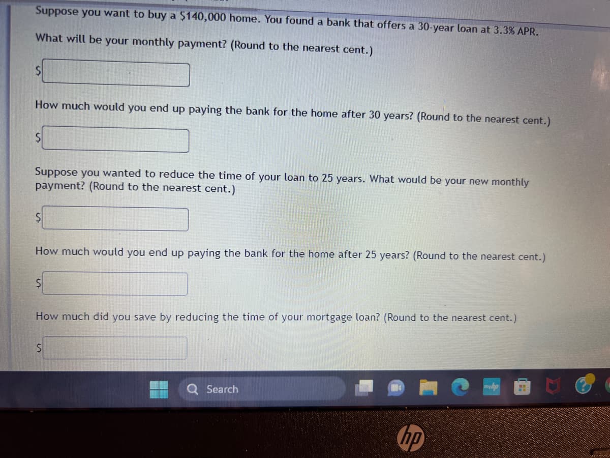 Suppose you want to buy a $140,000 home. You found a bank that offers a 30-year loan at 3.3% APR.
What will be your monthly payment? (Round to the nearest cent.)
$
How much would you end up paying the bank for the home after 30 years? (Round to the nearest cent.)
$
Suppose you wanted to reduce the time of your loan to 25 years. What would be your new monthly
payment? (Round to the nearest cent.)
$
How much would you end up paying the bank for the home after 25 years? (Round to the nearest cent.)
S
How much did you save by reducing the time of your mortgage loan? (Round to the nearest cent.)
S
Search
hp
