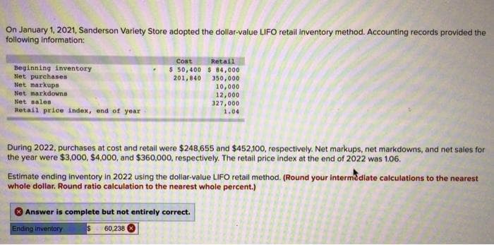 On January 1, 2021, Sanderson Variety Store adopted the dollar-value LIFO retail inventory method. Accounting records provided the
following information:
Beginning inventory
Net purchases
Net markups
Net markdowns
Net sales
Retail price index, end of year
Cost Retail
$50,400 $ 84,000
201,840
350,000
10,000
12,000
327,000
1.04
During 2022, purchases at cost and retail were $248,655 and $452,100, respectively. Net markups, net markdowns, and net sales for
the year were $3,000, $4,000, and $360,000, respectively. The retail price index at the end of 2022 was 1.06.
Estimate ending inventory in 2022 using the dollar-value LIFO retail method. (Round your intermediate calculations to the nearest
whole dollar. Round ratio calculation to the nearest whole percent.)
Answer is complete but not entirely correct.
$ 60,238
Ending inventory