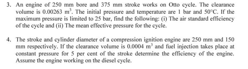 3. An engine of 250 mm bore and 375 mm stroke works on Otto cycle. The clearance
volume is 0.00263 m³. The initial pressure and temperature are 1 bar and 50°C. If the
maximum pressure is limited to 25 bar, find the following: (i) The air standard efficiency
of the cycle and (ii) The mean effective pressure for the cycle.
4. The stroke and cylinder diameter of a compression ignition engine are 250 mm and 150
mm respectively. If the clearance volume is 0.0004 m³ and fuel injection takes place at
constant pressure for 5 per cent of the stroke determine the efficiency of the engine.
Assume the engine working on the diesel cycle.