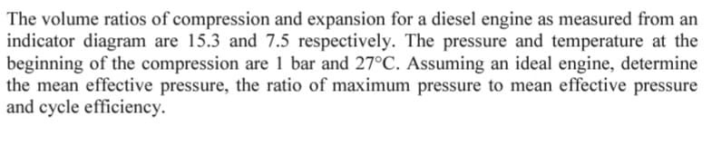 The volume ratios of compression and expansion for a diesel engine as measured from an
indicator diagram are 15.3 and 7.5 respectively. The pressure and temperature at the
beginning of the compression are 1 bar and 27°C. Assuming an ideal engine, determine
the mean effective pressure, the ratio of maximum pressure to mean effective pressure
and cycle efficiency.